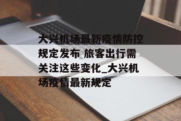 大兴机场最新疫情防控规定发布 旅客出行需关注这些变化_大兴机场疫情最新规定