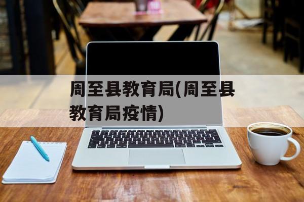 周至县教育局(周至县教育局疫情)