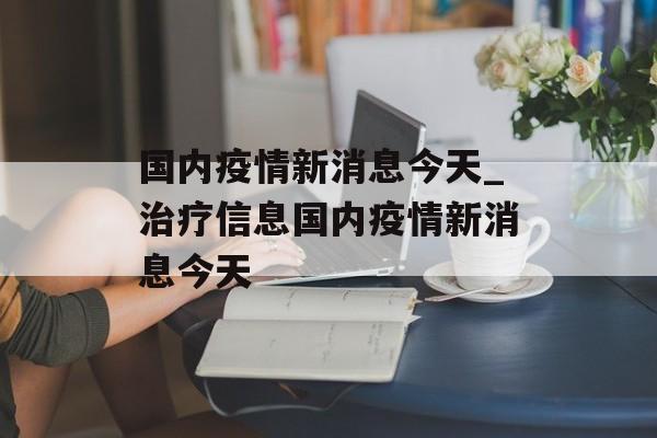 国内疫情新消息今天_治疗信息国内疫情新消息今天
