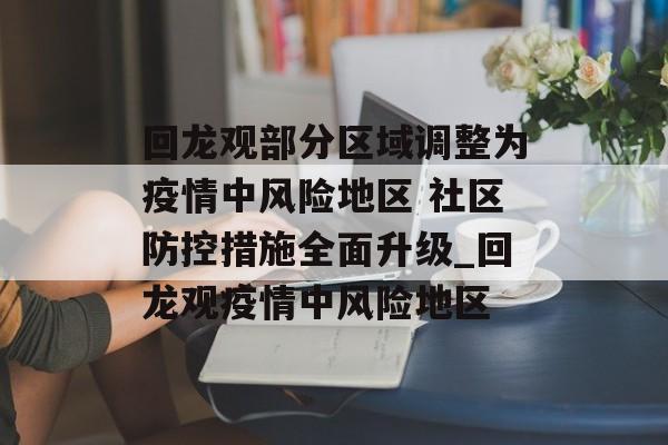 回龙观部分区域调整为疫情中风险地区 社区防控措施全面升级_回龙观疫情中风险地区