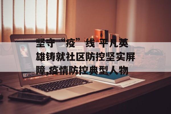 坚守“疫”线 平凡英雄铸就社区防控坚实屏障,疫情防控典型人物 坚守“疫”线 平凡英雄铸就社区防控坚实屏障,疫情防控典型人物